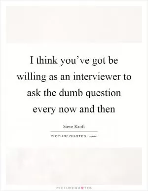 I think you’ve got be willing as an interviewer to ask the dumb question every now and then Picture Quote #1