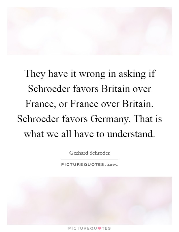 They have it wrong in asking if Schroeder favors Britain over France, or France over Britain. Schroeder favors Germany. That is what we all have to understand. Picture Quote #1