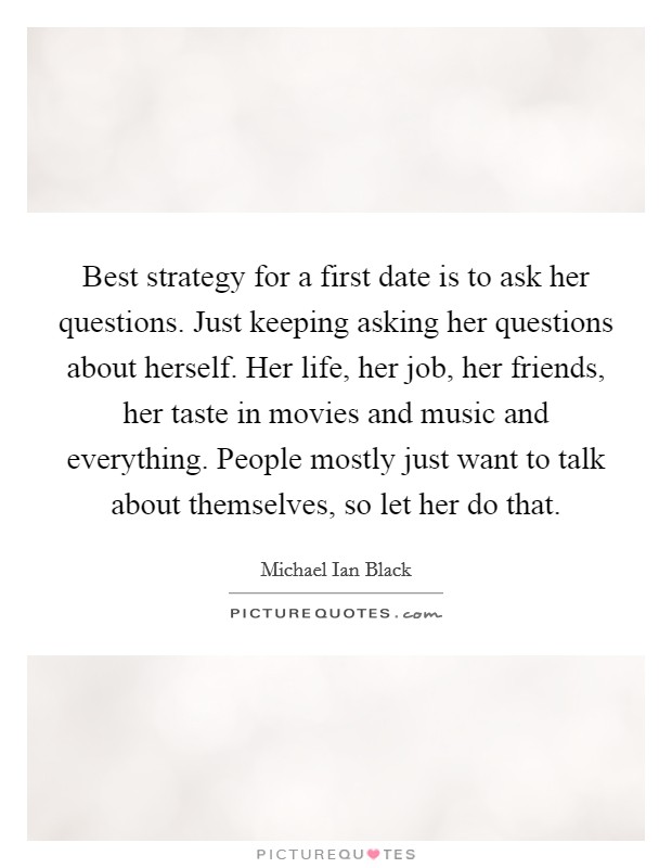 Best strategy for a first date is to ask her questions. Just keeping asking her questions about herself. Her life, her job, her friends, her taste in movies and music and everything. People mostly just want to talk about themselves, so let her do that. Picture Quote #1