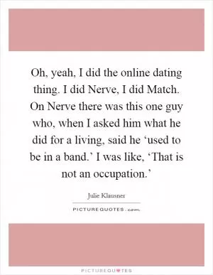 Oh, yeah, I did the online dating thing. I did Nerve, I did Match. On Nerve there was this one guy who, when I asked him what he did for a living, said he ‘used to be in a band.’ I was like, ‘That is not an occupation.’ Picture Quote #1