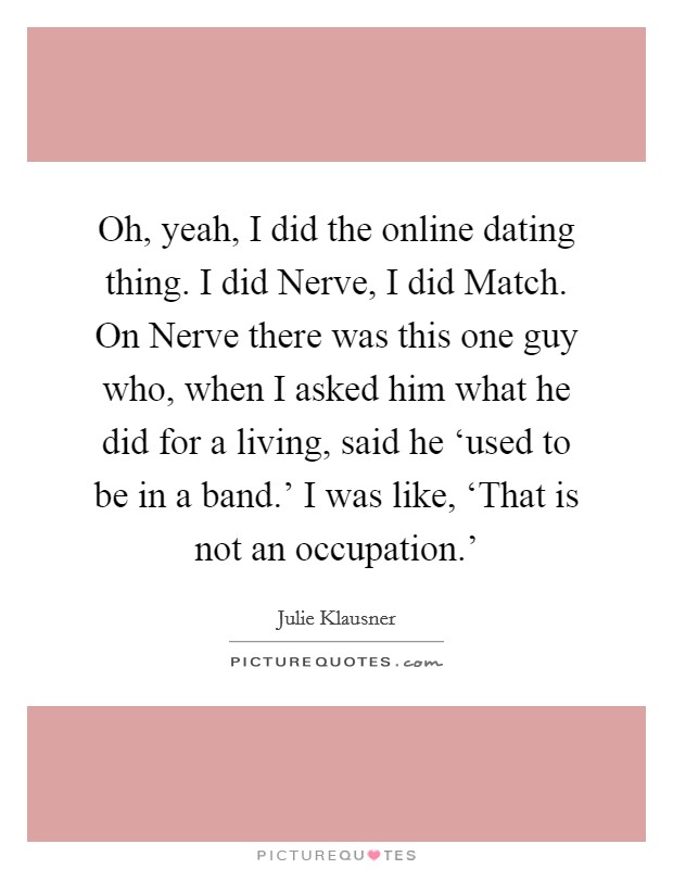 Oh, yeah, I did the online dating thing. I did Nerve, I did Match. On Nerve there was this one guy who, when I asked him what he did for a living, said he ‘used to be in a band.' I was like, ‘That is not an occupation.' Picture Quote #1