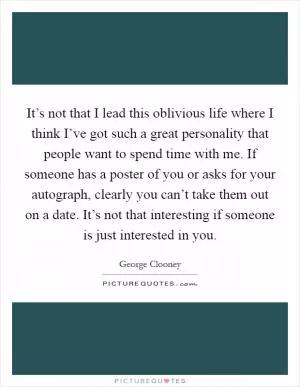 It’s not that I lead this oblivious life where I think I’ve got such a great personality that people want to spend time with me. If someone has a poster of you or asks for your autograph, clearly you can’t take them out on a date. It’s not that interesting if someone is just interested in you Picture Quote #1