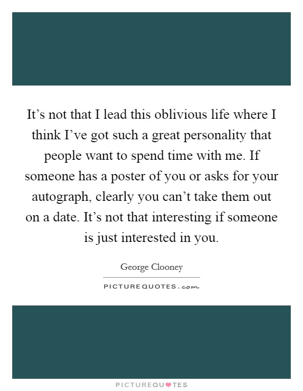 It's not that I lead this oblivious life where I think I've got such a great personality that people want to spend time with me. If someone has a poster of you or asks for your autograph, clearly you can't take them out on a date. It's not that interesting if someone is just interested in you. Picture Quote #1