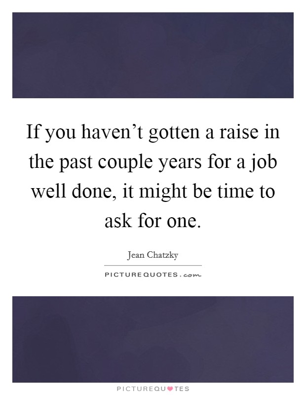 If you haven't gotten a raise in the past couple years for a job well done, it might be time to ask for one. Picture Quote #1