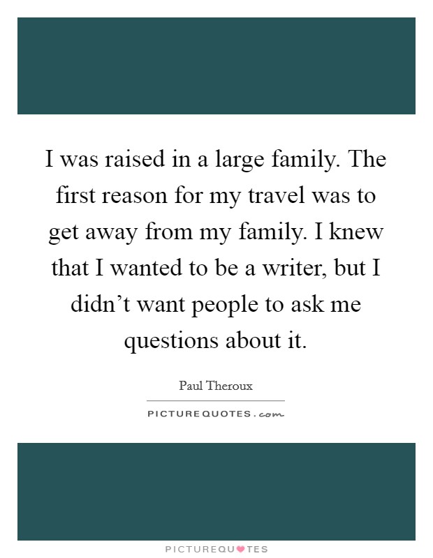 I was raised in a large family. The first reason for my travel was to get away from my family. I knew that I wanted to be a writer, but I didn't want people to ask me questions about it. Picture Quote #1