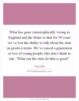 What has gone catastrophically wrong in England and the States is that for 30 years we’ve lost the ability to talk about the state in positive terms. We’ve raised a generation or two of young people who don’t think to ask, ‘What can the state do that is good?’ Picture Quote #1