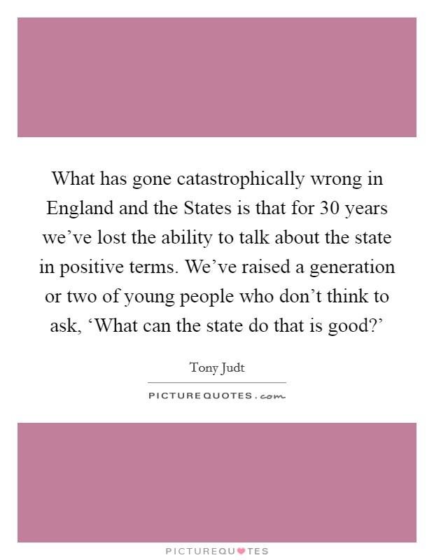 What has gone catastrophically wrong in England and the States is that for 30 years we've lost the ability to talk about the state in positive terms. We've raised a generation or two of young people who don't think to ask, ‘What can the state do that is good?' Picture Quote #1