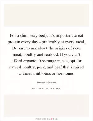 For a slim, sexy body, it’s important to eat protein every day - preferably at every meal. Be sure to ask about the origins of your meat, poultry and seafood. If you can’t afford organic, free-range meats, opt for natural poultry, pork, and beef that’s raised without antibiotics or hormones Picture Quote #1