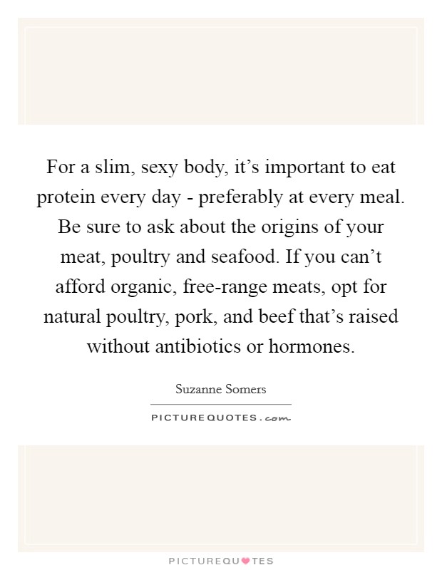 For a slim, sexy body, it's important to eat protein every day - preferably at every meal. Be sure to ask about the origins of your meat, poultry and seafood. If you can't afford organic, free-range meats, opt for natural poultry, pork, and beef that's raised without antibiotics or hormones. Picture Quote #1