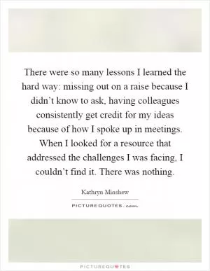 There were so many lessons I learned the hard way: missing out on a raise because I didn’t know to ask, having colleagues consistently get credit for my ideas because of how I spoke up in meetings. When I looked for a resource that addressed the challenges I was facing, I couldn’t find it. There was nothing Picture Quote #1