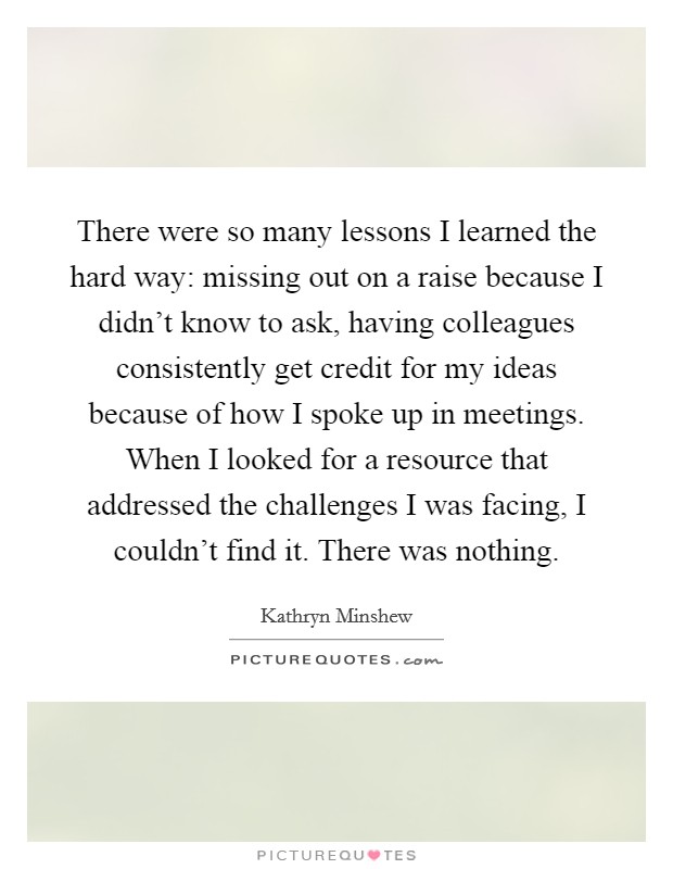 There were so many lessons I learned the hard way: missing out on a raise because I didn't know to ask, having colleagues consistently get credit for my ideas because of how I spoke up in meetings. When I looked for a resource that addressed the challenges I was facing, I couldn't find it. There was nothing. Picture Quote #1