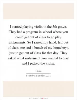 I started playing violin in the 5th grade. They had a program in school where you could get out of class to go play instruments. So I raised my hand, left out of class, me and a bunch of my homeboys, just to get out of class for that day. They asked what instrument you wanted to play and I picked the violin Picture Quote #1