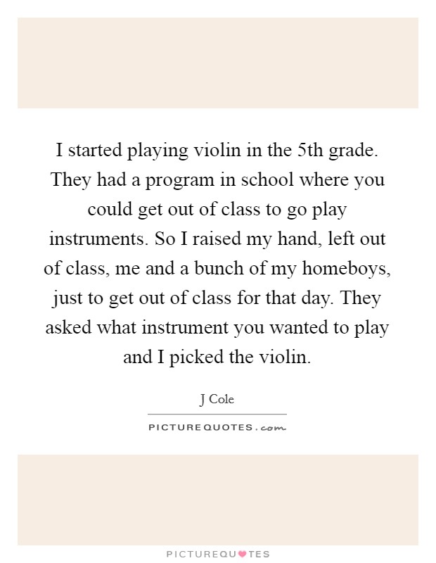 I started playing violin in the 5th grade. They had a program in school where you could get out of class to go play instruments. So I raised my hand, left out of class, me and a bunch of my homeboys, just to get out of class for that day. They asked what instrument you wanted to play and I picked the violin. Picture Quote #1