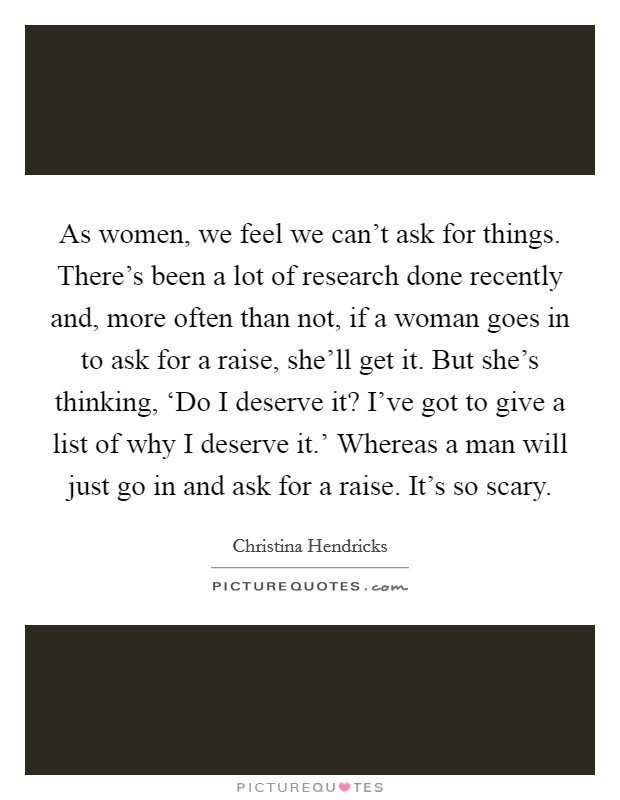 As women, we feel we can't ask for things. There's been a lot of research done recently and, more often than not, if a woman goes in to ask for a raise, she'll get it. But she's thinking, ‘Do I deserve it? I've got to give a list of why I deserve it.' Whereas a man will just go in and ask for a raise. It's so scary. Picture Quote #1