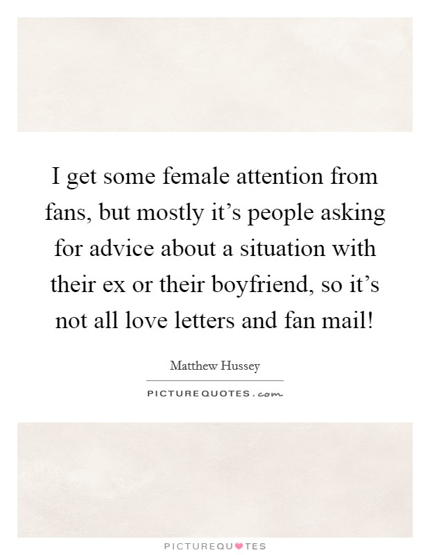 I get some female attention from fans, but mostly it's people asking for advice about a situation with their ex or their boyfriend, so it's not all love letters and fan mail! Picture Quote #1