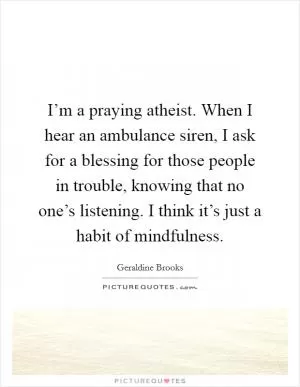 I’m a praying atheist. When I hear an ambulance siren, I ask for a blessing for those people in trouble, knowing that no one’s listening. I think it’s just a habit of mindfulness Picture Quote #1
