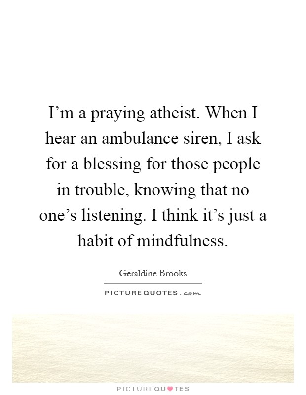 I'm a praying atheist. When I hear an ambulance siren, I ask for a blessing for those people in trouble, knowing that no one's listening. I think it's just a habit of mindfulness. Picture Quote #1