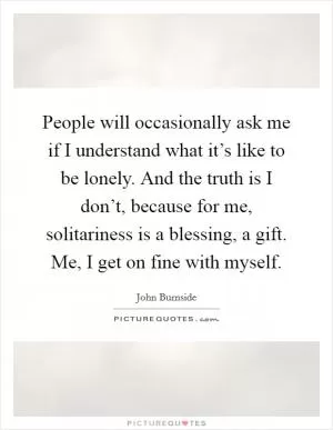 People will occasionally ask me if I understand what it’s like to be lonely. And the truth is I don’t, because for me, solitariness is a blessing, a gift. Me, I get on fine with myself Picture Quote #1