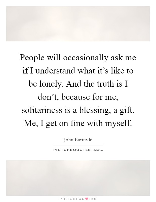 People will occasionally ask me if I understand what it's like to be lonely. And the truth is I don't, because for me, solitariness is a blessing, a gift. Me, I get on fine with myself. Picture Quote #1