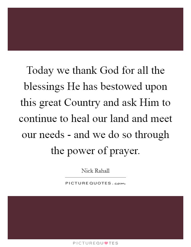 Today we thank God for all the blessings He has bestowed upon this great Country and ask Him to continue to heal our land and meet our needs - and we do so through the power of prayer. Picture Quote #1