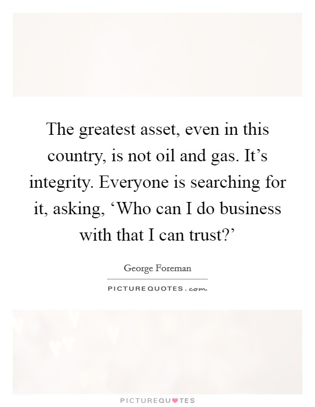 The greatest asset, even in this country, is not oil and gas. It's integrity. Everyone is searching for it, asking, ‘Who can I do business with that I can trust?' Picture Quote #1