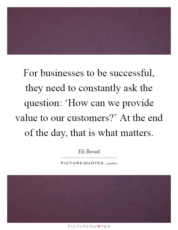 For businesses to be successful, they need to constantly ask the question: ‘How can we provide value to our customers?' At the end of the day, that is what matters. Picture Quote #1