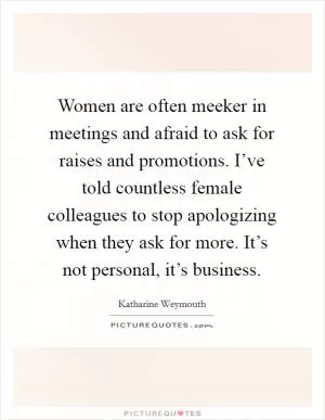 Women are often meeker in meetings and afraid to ask for raises and promotions. I’ve told countless female colleagues to stop apologizing when they ask for more. It’s not personal, it’s business Picture Quote #1