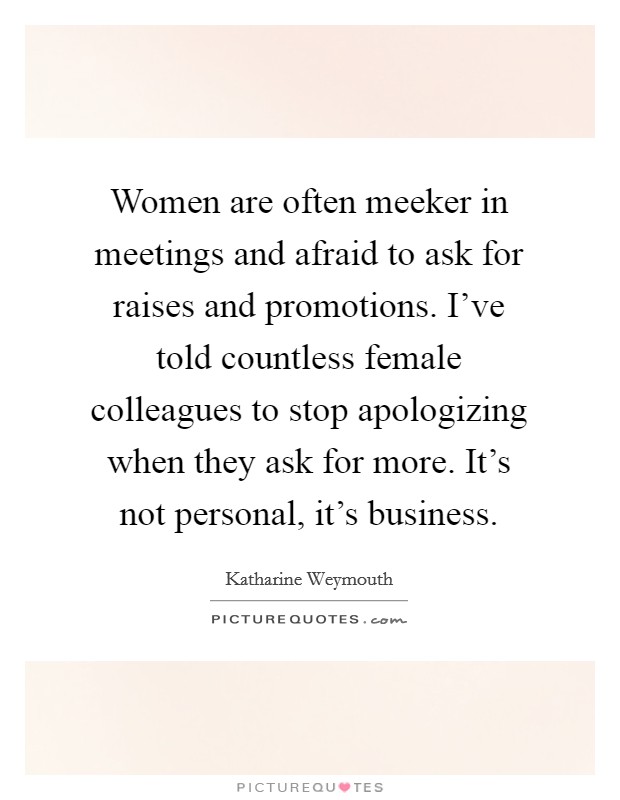 Women are often meeker in meetings and afraid to ask for raises and promotions. I've told countless female colleagues to stop apologizing when they ask for more. It's not personal, it's business. Picture Quote #1