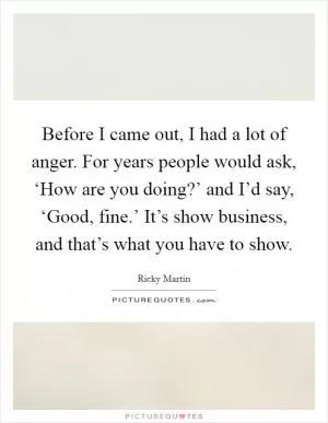 Before I came out, I had a lot of anger. For years people would ask, ‘How are you doing?’ and I’d say, ‘Good, fine.’ It’s show business, and that’s what you have to show Picture Quote #1