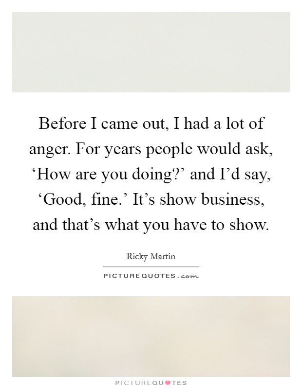 Before I came out, I had a lot of anger. For years people would ask, ‘How are you doing?' and I'd say, ‘Good, fine.' It's show business, and that's what you have to show. Picture Quote #1
