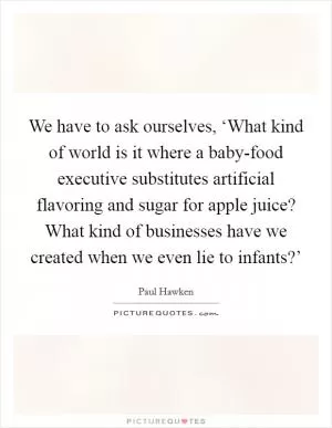 We have to ask ourselves, ‘What kind of world is it where a baby-food executive substitutes artificial flavoring and sugar for apple juice? What kind of businesses have we created when we even lie to infants?’ Picture Quote #1