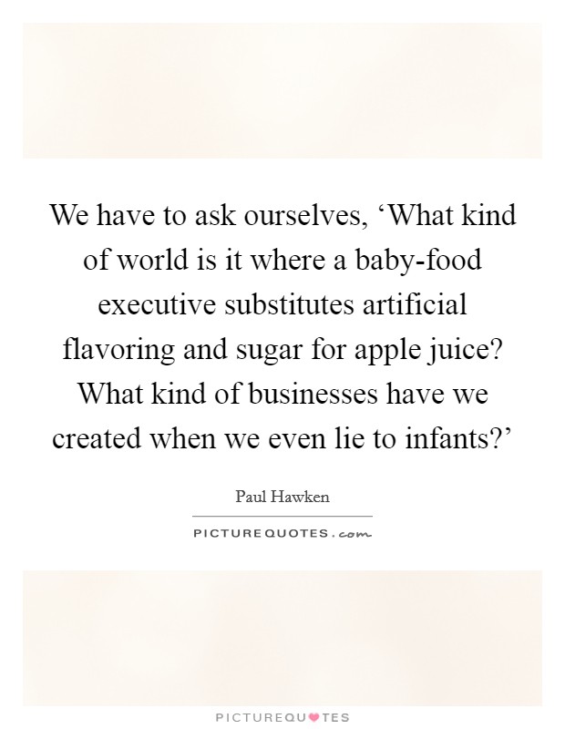 We have to ask ourselves, ‘What kind of world is it where a baby-food executive substitutes artificial flavoring and sugar for apple juice? What kind of businesses have we created when we even lie to infants?' Picture Quote #1