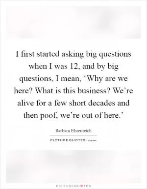 I first started asking big questions when I was 12, and by big questions, I mean, ‘Why are we here? What is this business? We’re alive for a few short decades and then poof, we’re out of here.’ Picture Quote #1