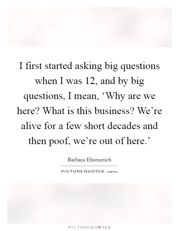 I first started asking big questions when I was 12, and by big questions, I mean, ‘Why are we here? What is this business? We're alive for a few short decades and then poof, we're out of here.' Picture Quote #1