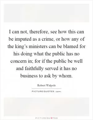 I can not, therefore, see how this can be imputed as a crime, or how any of the king’s ministers can be blamed for his doing what the public has no concern in; for if the public be well and faithfully served it has no business to ask by whom Picture Quote #1