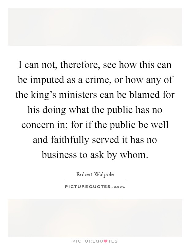 I can not, therefore, see how this can be imputed as a crime, or how any of the king's ministers can be blamed for his doing what the public has no concern in; for if the public be well and faithfully served it has no business to ask by whom. Picture Quote #1