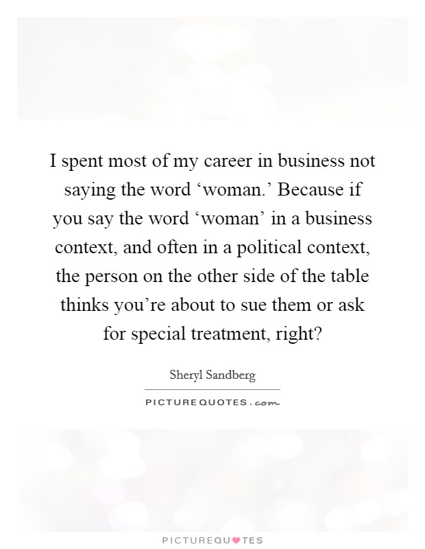 I spent most of my career in business not saying the word ‘woman.' Because if you say the word ‘woman' in a business context, and often in a political context, the person on the other side of the table thinks you're about to sue them or ask for special treatment, right? Picture Quote #1