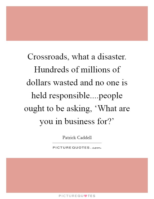 Crossroads, what a disaster. Hundreds of millions of dollars wasted and no one is held responsible....people ought to be asking, ‘What are you in business for?' Picture Quote #1