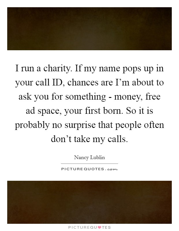 I run a charity. If my name pops up in your call ID, chances are I'm about to ask you for something - money, free ad space, your first born. So it is probably no surprise that people often don't take my calls. Picture Quote #1