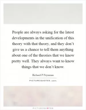 People are always asking for the latest developments in the unification of this theory with that theory, and they don’t give us a chance to tell them anything about one of the theories that we know pretty well. They always want to know things that we don’t know Picture Quote #1