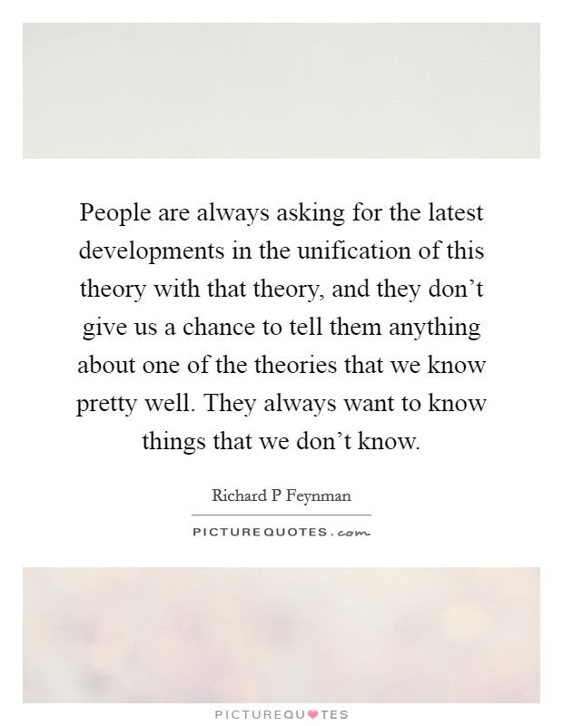 People are always asking for the latest developments in the unification of this theory with that theory, and they don't give us a chance to tell them anything about one of the theories that we know pretty well. They always want to know things that we don't know. Picture Quote #1