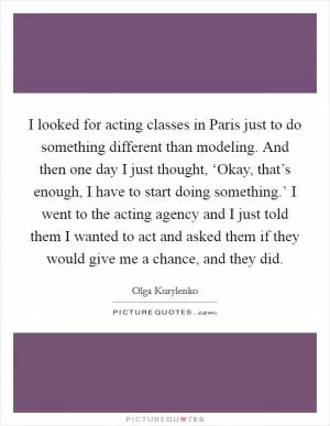 I looked for acting classes in Paris just to do something different than modeling. And then one day I just thought, ‘Okay, that’s enough, I have to start doing something.’ I went to the acting agency and I just told them I wanted to act and asked them if they would give me a chance, and they did Picture Quote #1