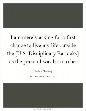 I am merely asking for a first chance to live my life outside the [U.S. Disciplinary Barracks] as the person I was born to be Picture Quote #1