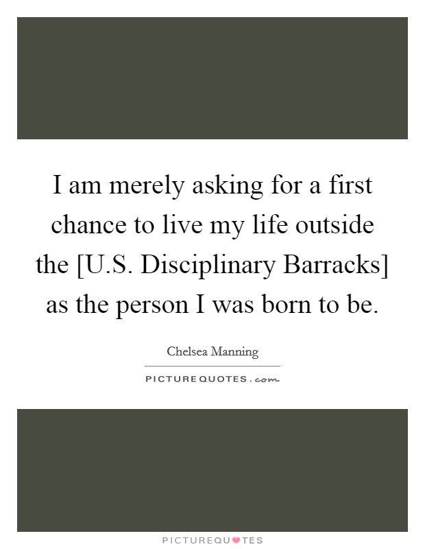 I am merely asking for a first chance to live my life outside the [U.S. Disciplinary Barracks] as the person I was born to be. Picture Quote #1