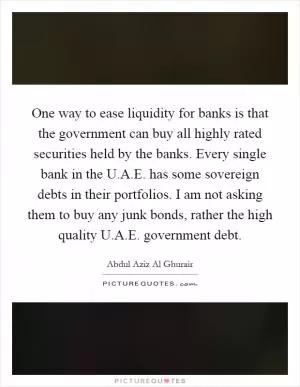 One way to ease liquidity for banks is that the government can buy all highly rated securities held by the banks. Every single bank in the U.A.E. has some sovereign debts in their portfolios. I am not asking them to buy any junk bonds, rather the high quality U.A.E. government debt Picture Quote #1