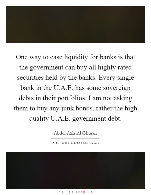 One way to ease liquidity for banks is that the government can buy all highly rated securities held by the banks. Every single bank in the U.A.E. has some sovereign debts in their portfolios. I am not asking them to buy any junk bonds, rather the high quality U.A.E. government debt. Picture Quote #1