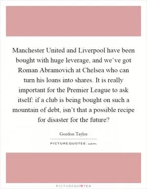 Manchester United and Liverpool have been bought with huge leverage, and we’ve got Roman Abramovich at Chelsea who can turn his loans into shares. It is really important for the Premier League to ask itself: if a club is being bought on such a mountain of debt, isn’t that a possible recipe for disaster for the future? Picture Quote #1