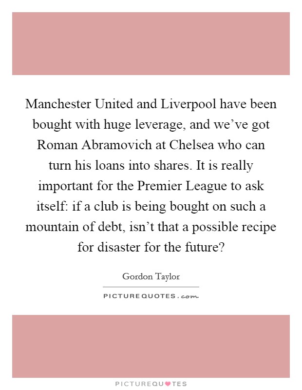 Manchester United and Liverpool have been bought with huge leverage, and we've got Roman Abramovich at Chelsea who can turn his loans into shares. It is really important for the Premier League to ask itself: if a club is being bought on such a mountain of debt, isn't that a possible recipe for disaster for the future? Picture Quote #1