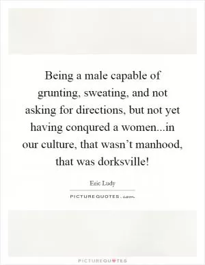 Being a male capable of grunting, sweating, and not asking for directions, but not yet having conqured a women...in our culture, that wasn’t manhood, that was dorksville! Picture Quote #1