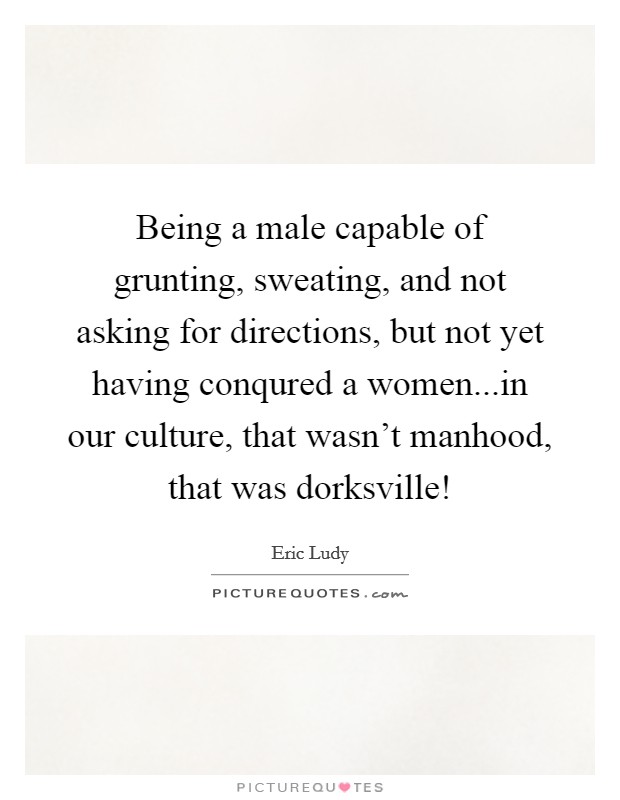 Being a male capable of grunting, sweating, and not asking for directions, but not yet having conqured a women...in our culture, that wasn't manhood, that was dorksville! Picture Quote #1